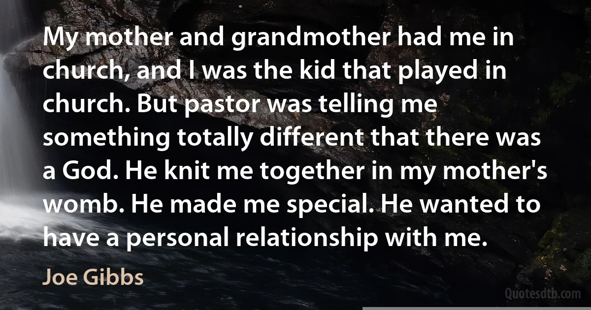 My mother and grandmother had me in church, and I was the kid that played in church. But pastor was telling me something totally different that there was a God. He knit me together in my mother's womb. He made me special. He wanted to have a personal relationship with me. (Joe Gibbs)