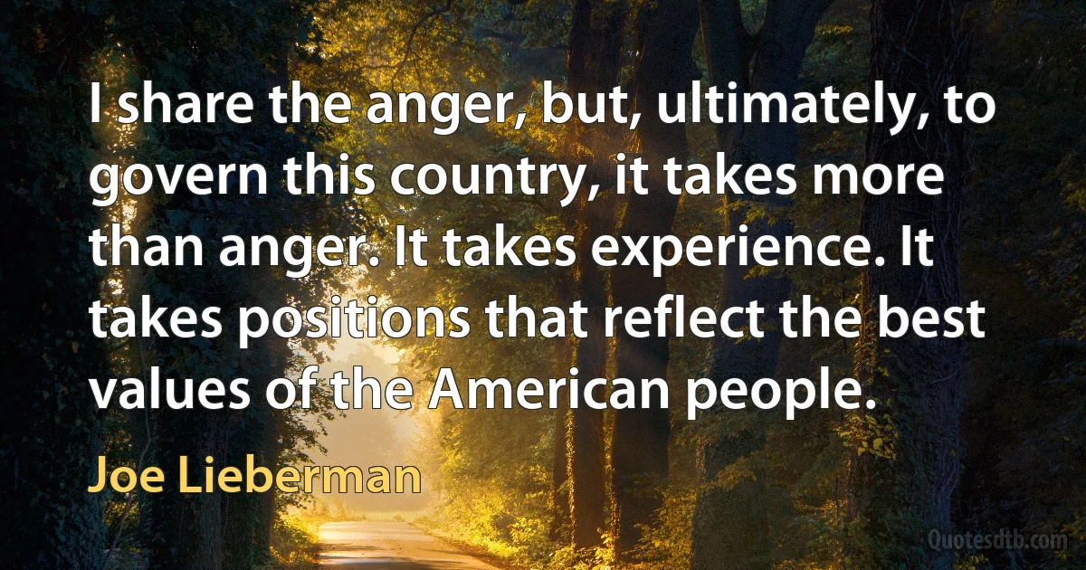 I share the anger, but, ultimately, to govern this country, it takes more than anger. It takes experience. It takes positions that reflect the best values of the American people. (Joe Lieberman)