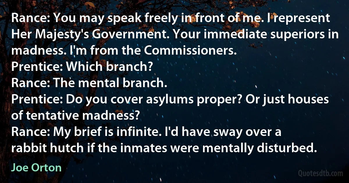 Rance: You may speak freely in front of me. I represent Her Majesty's Government. Your immediate superiors in madness. I'm from the Commissioners.
Prentice: Which branch?
Rance: The mental branch.
Prentice: Do you cover asylums proper? Or just houses of tentative madness?
Rance: My brief is infinite. I'd have sway over a rabbit hutch if the inmates were mentally disturbed. (Joe Orton)