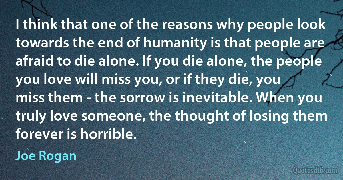 I think that one of the reasons why people look towards the end of humanity is that people are afraid to die alone. If you die alone, the people you love will miss you, or if they die, you
miss them - the sorrow is inevitable. When you truly love someone, the thought of losing them forever is horrible. (Joe Rogan)