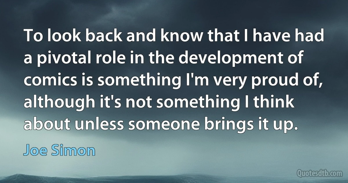 To look back and know that I have had a pivotal role in the development of comics is something I'm very proud of, although it's not something I think about unless someone brings it up. (Joe Simon)