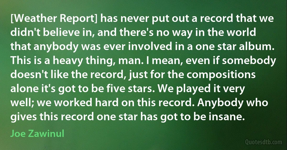 [Weather Report] has never put out a record that we didn't believe in, and there's no way in the world that anybody was ever involved in a one star album. This is a heavy thing, man. I mean, even if somebody doesn't like the record, just for the compositions alone it's got to be five stars. We played it very well; we worked hard on this record. Anybody who gives this record one star has got to be insane. (Joe Zawinul)