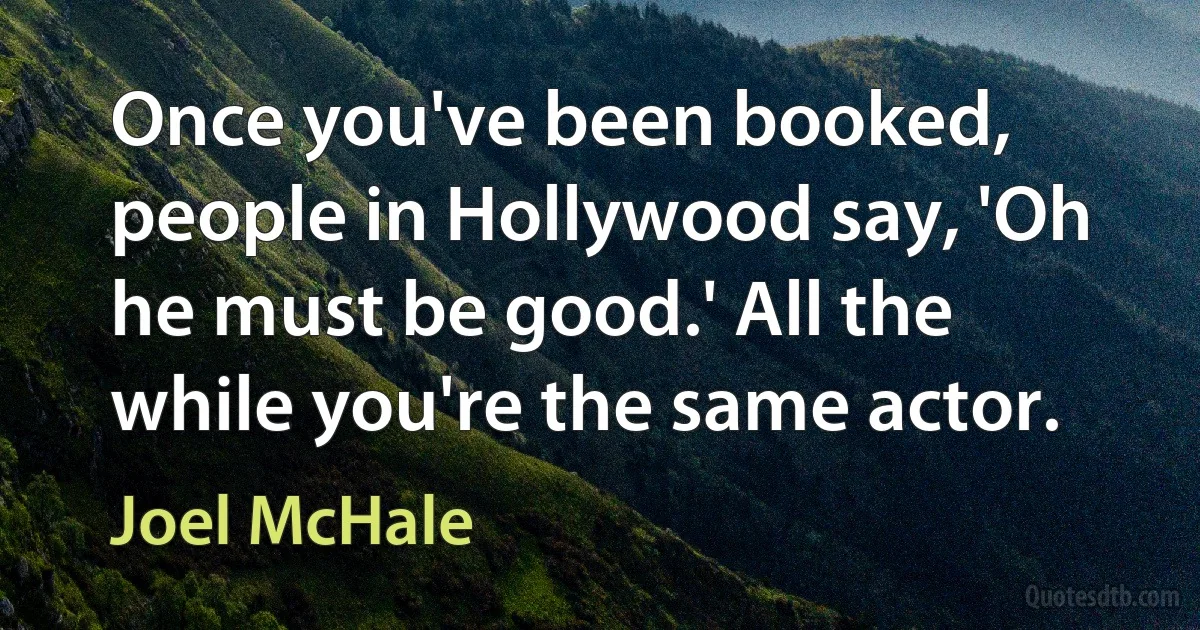 Once you've been booked, people in Hollywood say, 'Oh he must be good.' All the while you're the same actor. (Joel McHale)