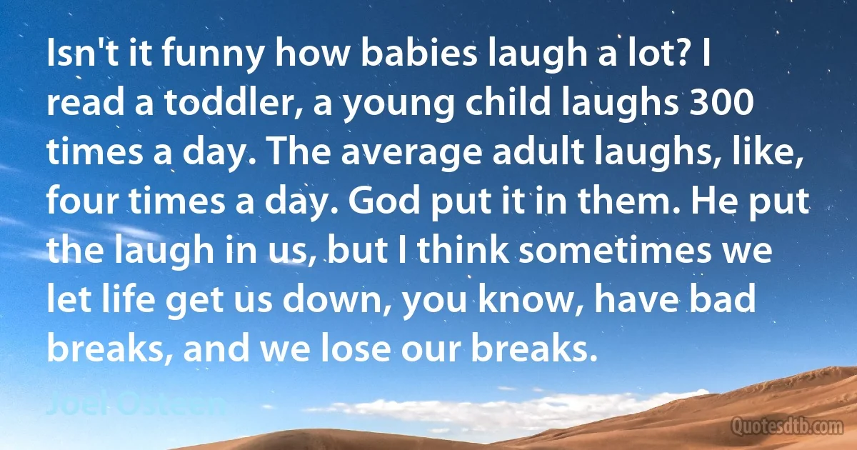 Isn't it funny how babies laugh a lot? I read a toddler, a young child laughs 300 times a day. The average adult laughs, like, four times a day. God put it in them. He put the laugh in us, but I think sometimes we let life get us down, you know, have bad breaks, and we lose our breaks. (Joel Osteen)