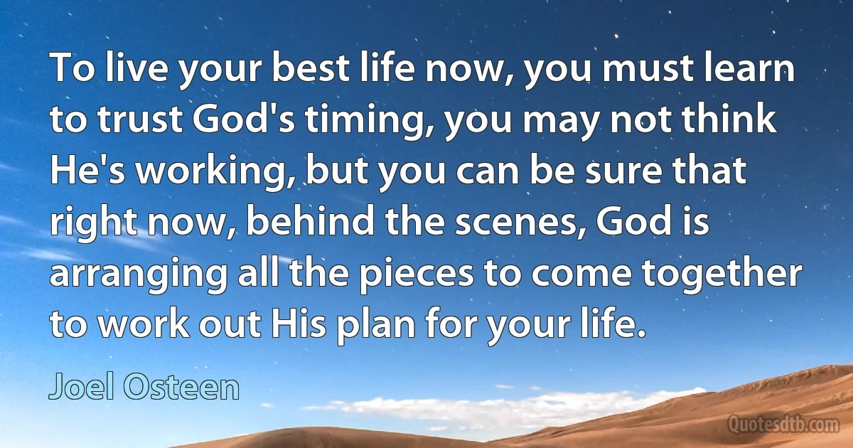 To live your best life now, you must learn to trust God's timing, you may not think He's working, but you can be sure that right now, behind the scenes, God is arranging all the pieces to come together to work out His plan for your life. (Joel Osteen)