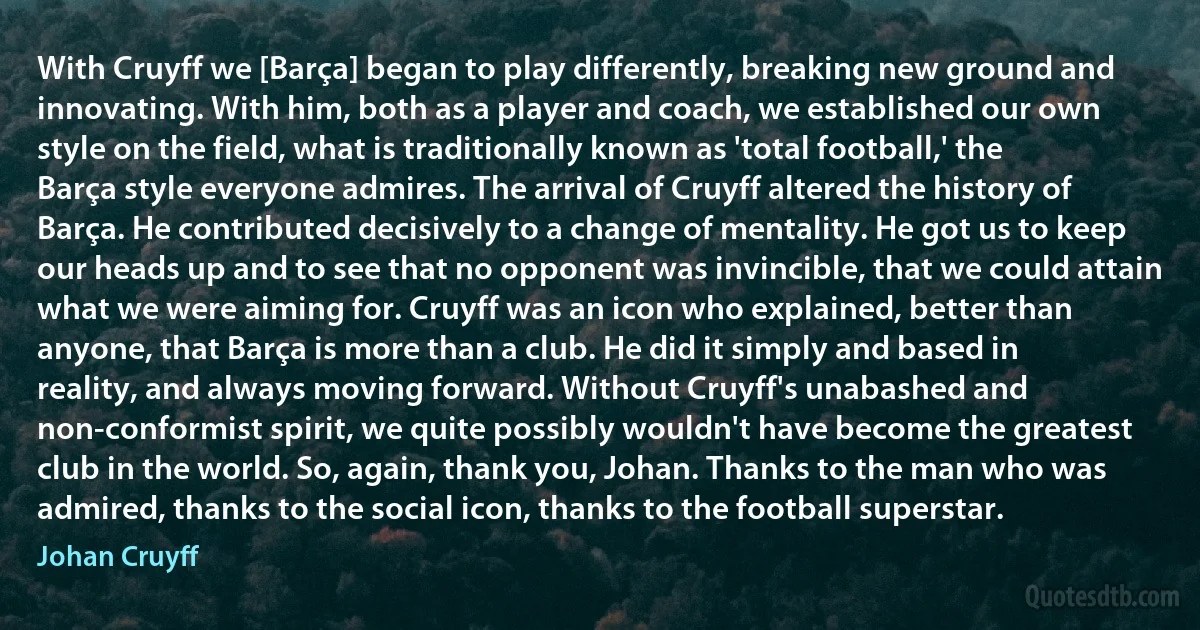 With Cruyff we [Barça] began to play differently, breaking new ground and innovating. With him, both as a player and coach, we established our own style on the field, what is traditionally known as 'total football,' the Barça style everyone admires. The arrival of Cruyff altered the history of Barça. He contributed decisively to a change of mentality. He got us to keep our heads up and to see that no opponent was invincible, that we could attain what we were aiming for. Cruyff was an icon who explained, better than anyone, that Barça is more than a club. He did it simply and based in reality, and always moving forward. Without Cruyff's unabashed and non-conformist spirit, we quite possibly wouldn't have become the greatest club in the world. So, again, thank you, Johan. Thanks to the man who was admired, thanks to the social icon, thanks to the football superstar. (Johan Cruyff)