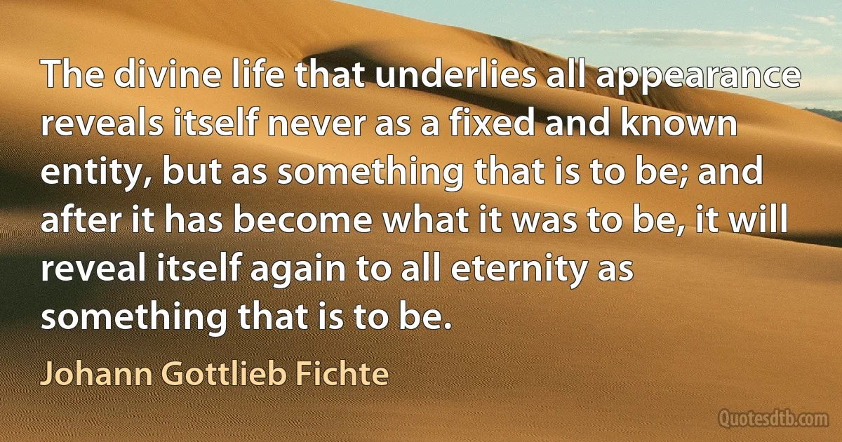 The divine life that underlies all appearance reveals itself never as a fixed and known entity, but as something that is to be; and after it has become what it was to be, it will reveal itself again to all eternity as something that is to be. (Johann Gottlieb Fichte)