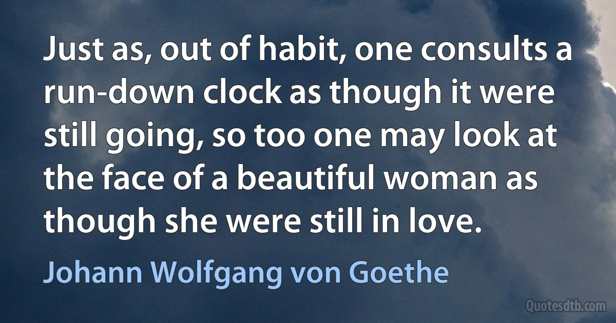 Just as, out of habit, one consults a run-down clock as though it were still going, so too one may look at the face of a beautiful woman as though she were still in love. (Johann Wolfgang von Goethe)