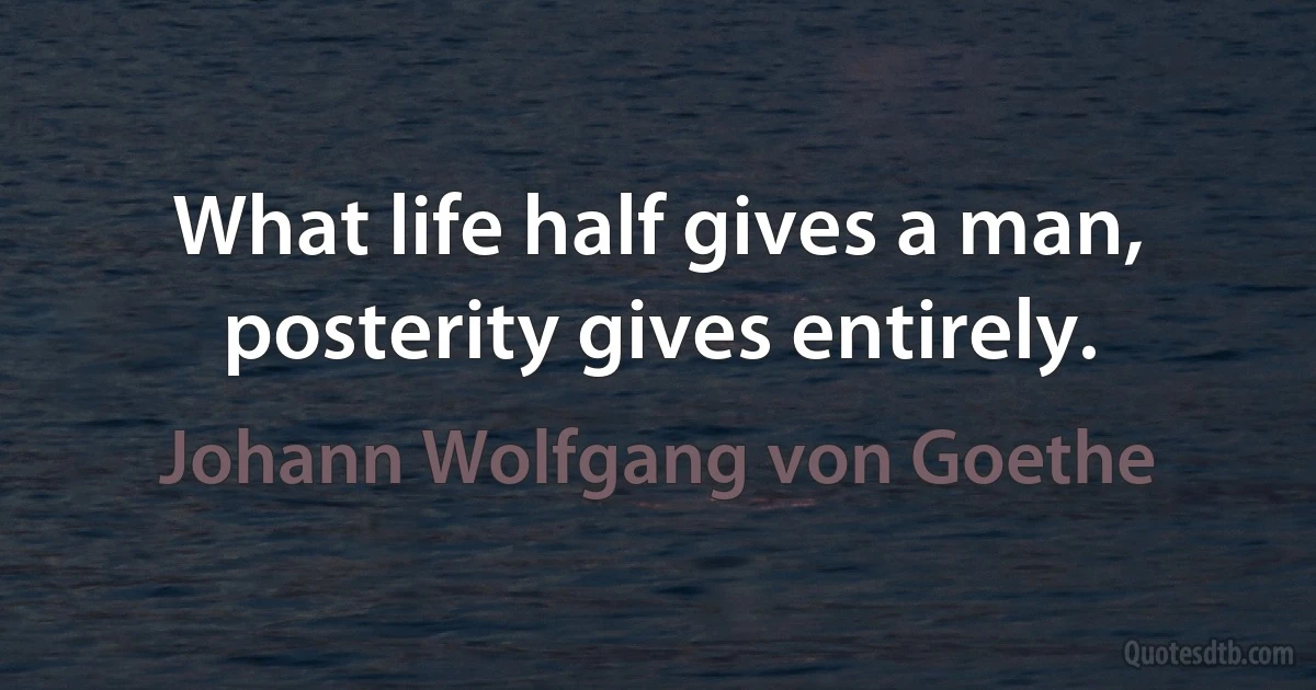 What life half gives a man, posterity gives entirely. (Johann Wolfgang von Goethe)