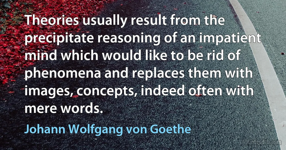 Theories usually result from the precipitate reasoning of an impatient mind which would like to be rid of phenomena and replaces them with images, concepts, indeed often with mere words. (Johann Wolfgang von Goethe)