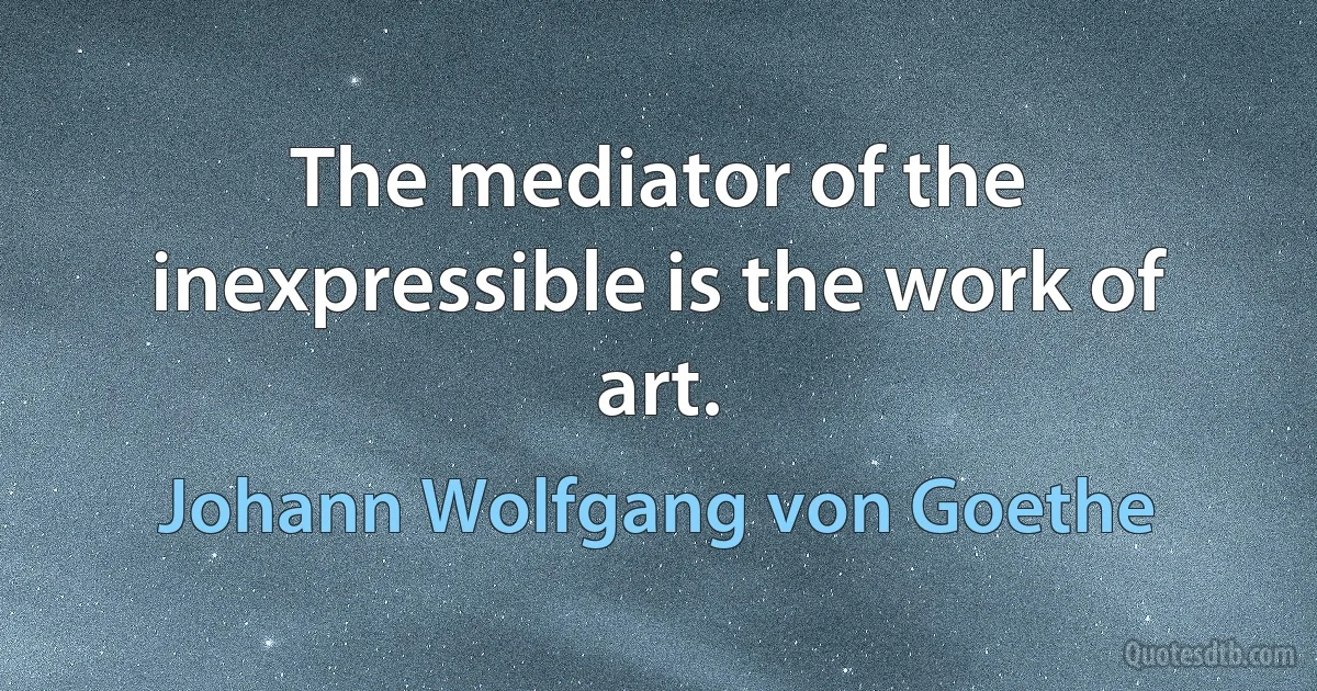 The mediator of the inexpressible is the work of art. (Johann Wolfgang von Goethe)