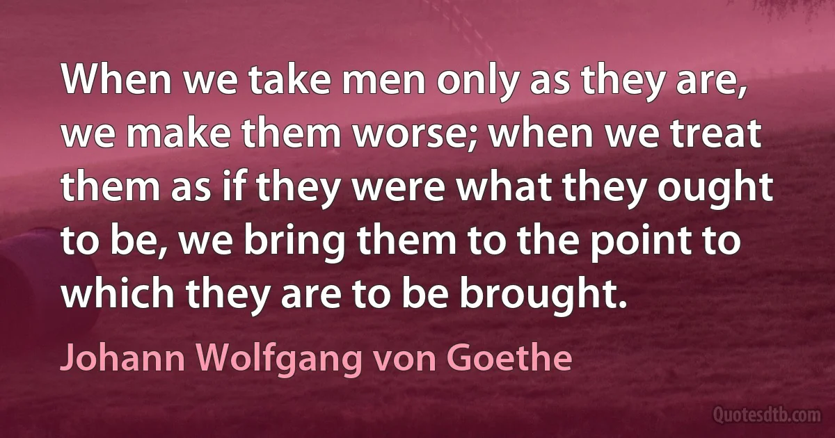 When we take men only as they are, we make them worse; when we treat them as if they were what they ought to be, we bring them to the point to which they are to be brought. (Johann Wolfgang von Goethe)