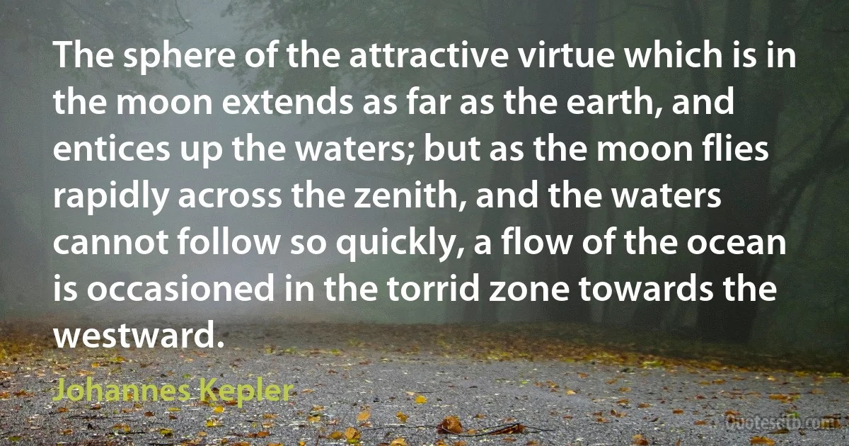 The sphere of the attractive virtue which is in the moon extends as far as the earth, and entices up the waters; but as the moon flies rapidly across the zenith, and the waters cannot follow so quickly, a flow of the ocean is occasioned in the torrid zone towards the westward. (Johannes Kepler)