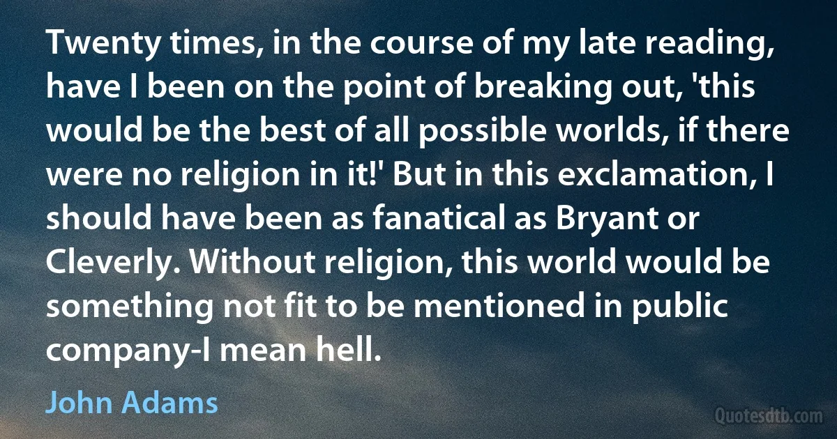 Twenty times, in the course of my late reading, have I been on the point of breaking out, 'this would be the best of all possible worlds, if there were no religion in it!' But in this exclamation, I should have been as fanatical as Bryant or Cleverly. Without religion, this world would be something not fit to be mentioned in public company-I mean hell. (John Adams)