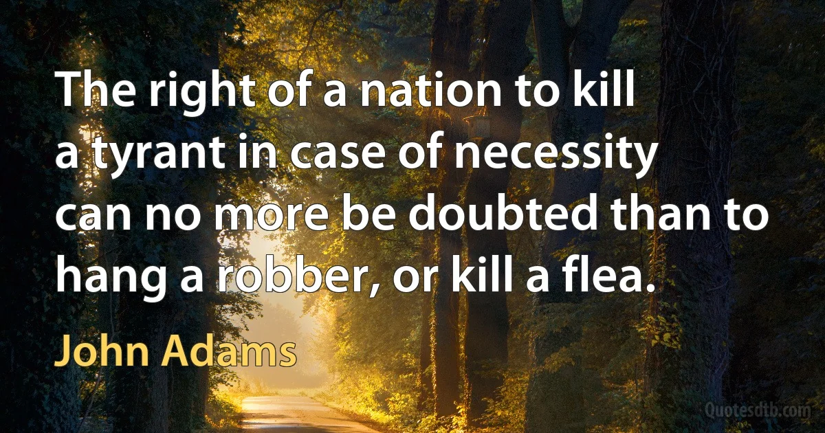 The right of a nation to kill a tyrant in case of necessity can no more be doubted than to hang a robber, or kill a flea. (John Adams)