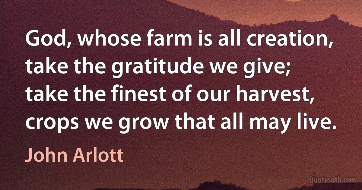 God, whose farm is all creation,
take the gratitude we give;
take the finest of our harvest,
crops we grow that all may live. (John Arlott)