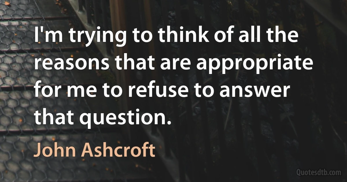 I'm trying to think of all the reasons that are appropriate for me to refuse to answer that question. (John Ashcroft)