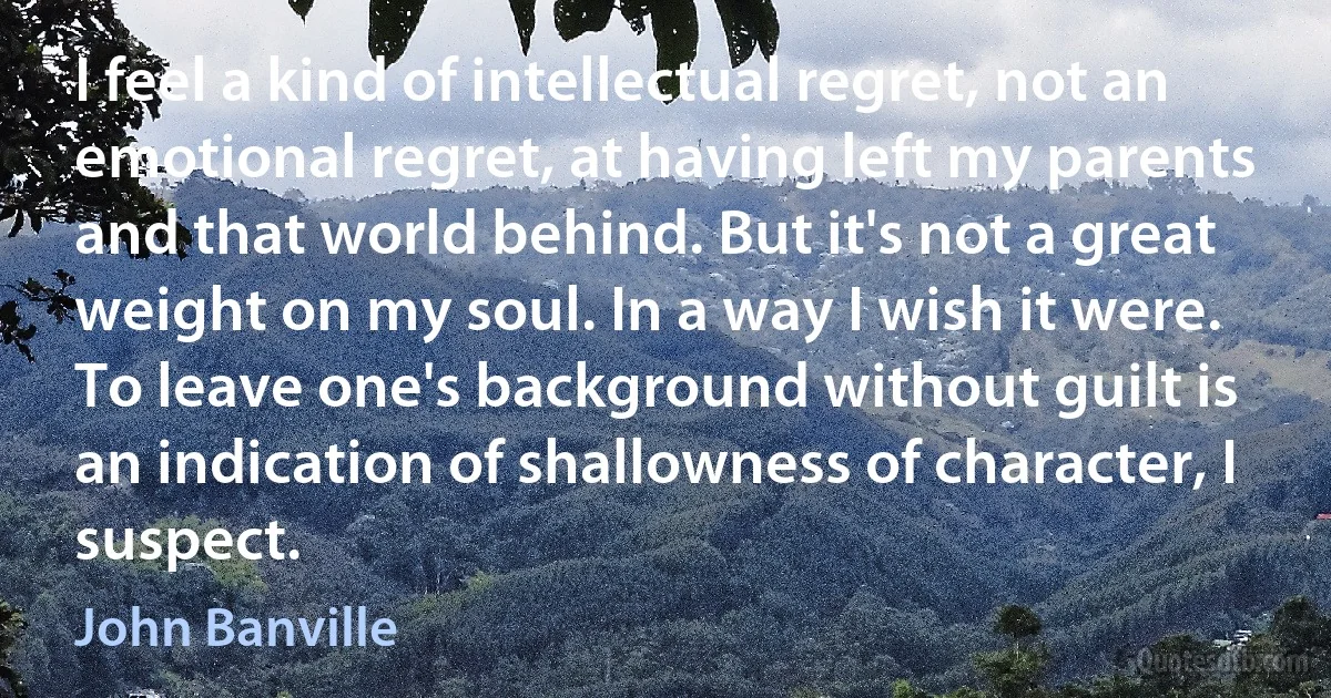 I feel a kind of intellectual regret, not an emotional regret, at having left my parents and that world behind. But it's not a great weight on my soul. In a way I wish it were. To leave one's background without guilt is an indication of shallowness of character, I suspect. (John Banville)