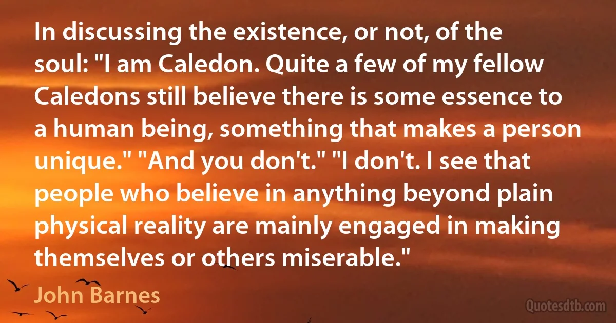 In discussing the existence, or not, of the soul: "I am Caledon. Quite a few of my fellow Caledons still believe there is some essence to a human being, something that makes a person unique." "And you don't." "I don't. I see that people who believe in anything beyond plain physical reality are mainly engaged in making themselves or others miserable." (John Barnes)