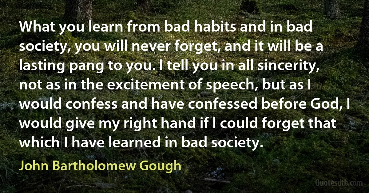 What you learn from bad habits and in bad society, you will never forget, and it will be a lasting pang to you. I tell you in all sincerity, not as in the excitement of speech, but as I would confess and have confessed before God, I would give my right hand if I could forget that which I have learned in bad society. (John Bartholomew Gough)