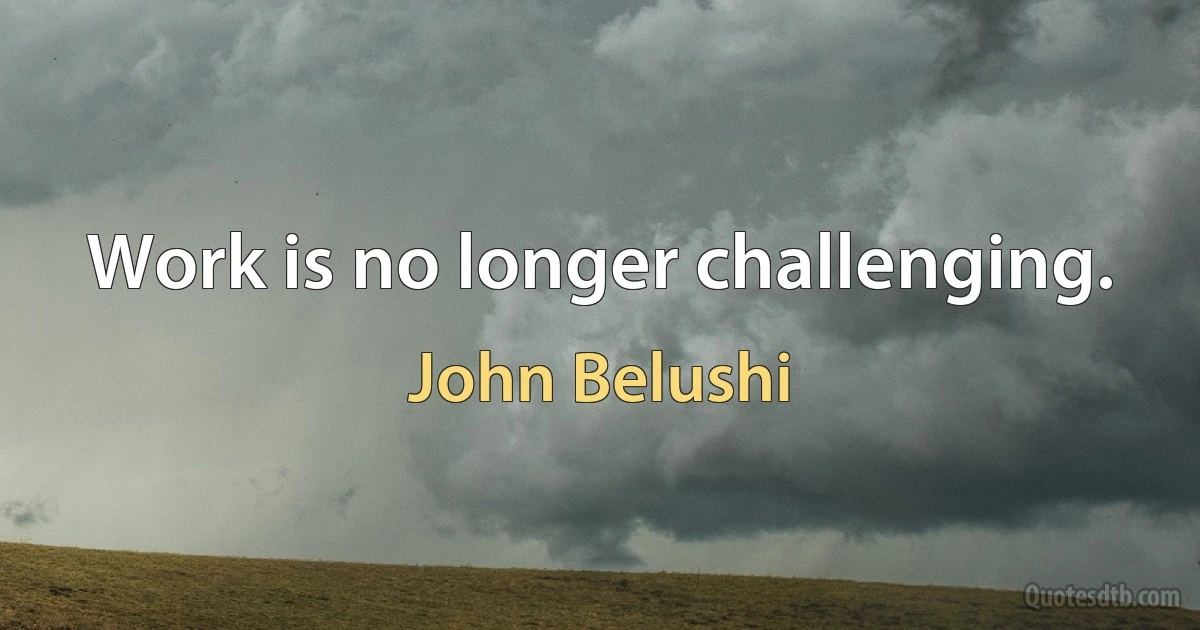 Work is no longer challenging. (John Belushi)