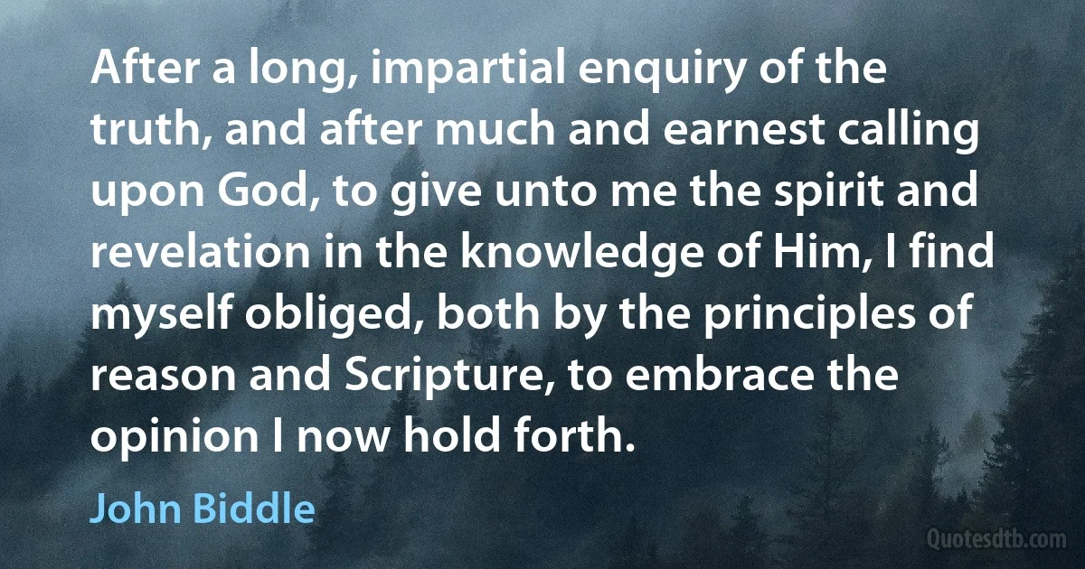 After a long, impartial enquiry of the truth, and after much and earnest calling upon God, to give unto me the spirit and revelation in the knowledge of Him, I find myself obliged, both by the principles of reason and Scripture, to embrace the opinion I now hold forth. (John Biddle)