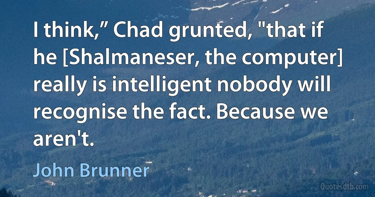 I think,” Chad grunted, "that if he [Shalmaneser, the computer] really is intelligent nobody will recognise the fact. Because we aren't. (John Brunner)