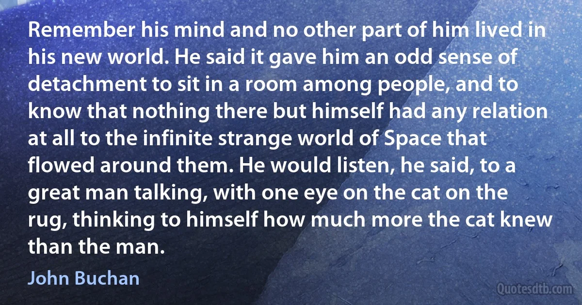 Remember his mind and no other part of him lived in his new world. He said it gave him an odd sense of detachment to sit in a room among people, and to know that nothing there but himself had any relation at all to the infinite strange world of Space that flowed around them. He would listen, he said, to a great man talking, with one eye on the cat on the rug, thinking to himself how much more the cat knew than the man. (John Buchan)