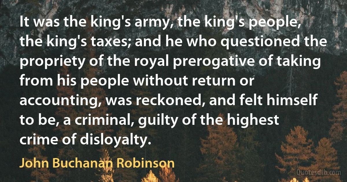 It was the king's army, the king's people, the king's taxes; and he who questioned the propriety of the royal prerogative of taking from his people without return or accounting, was reckoned, and felt himself to be, a criminal, guilty of the highest crime of disloyalty. (John Buchanan Robinson)