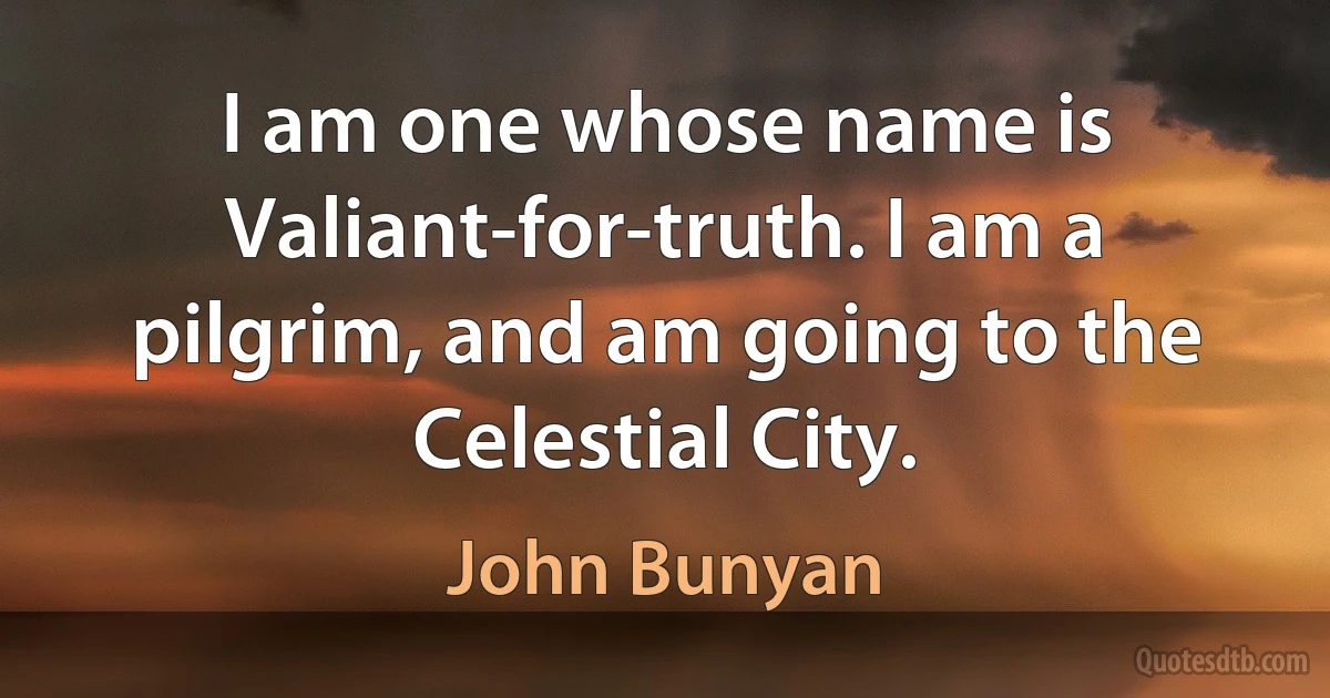 I am one whose name is Valiant-for-truth. I am a pilgrim, and am going to the Celestial City. (John Bunyan)