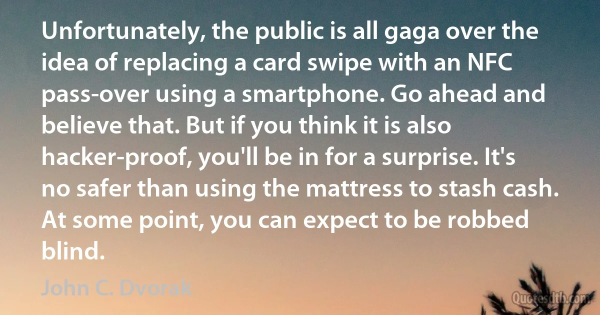 Unfortunately, the public is all gaga over the idea of replacing a card swipe with an NFC pass-over using a smartphone. Go ahead and believe that. But if you think it is also hacker-proof, you'll be in for a surprise. It's no safer than using the mattress to stash cash. At some point, you can expect to be robbed blind. (John C. Dvorak)