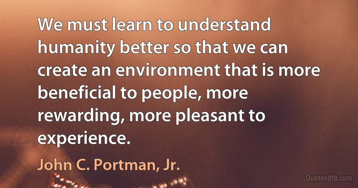 We must learn to understand humanity better so that we can create an environment that is more beneficial to people, more rewarding, more pleasant to experience. (John C. Portman, Jr.)