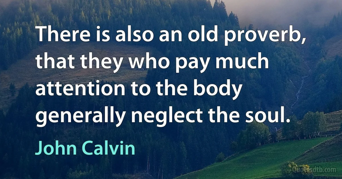 There is also an old proverb, that they who pay much attention to the body generally neglect the soul. (John Calvin)