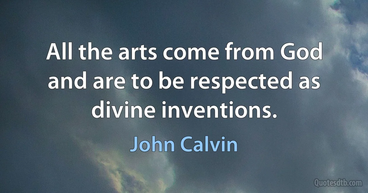 All the arts come from God and are to be respected as divine inventions. (John Calvin)