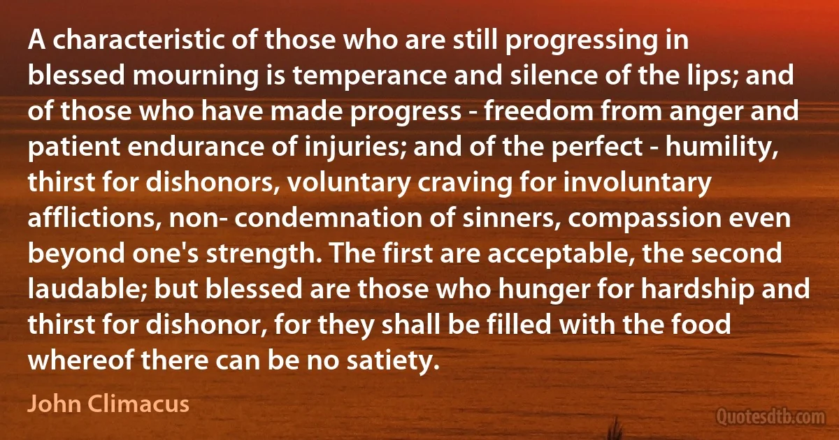 A characteristic of those who are still progressing in blessed mourning is temperance and silence of the lips; and of those who have made progress - freedom from anger and patient endurance of injuries; and of the perfect - humility, thirst for dishonors, voluntary craving for involuntary afflictions, non- condemnation of sinners, compassion even beyond one's strength. The first are acceptable, the second laudable; but blessed are those who hunger for hardship and thirst for dishonor, for they shall be filled with the food whereof there can be no satiety. (John Climacus)