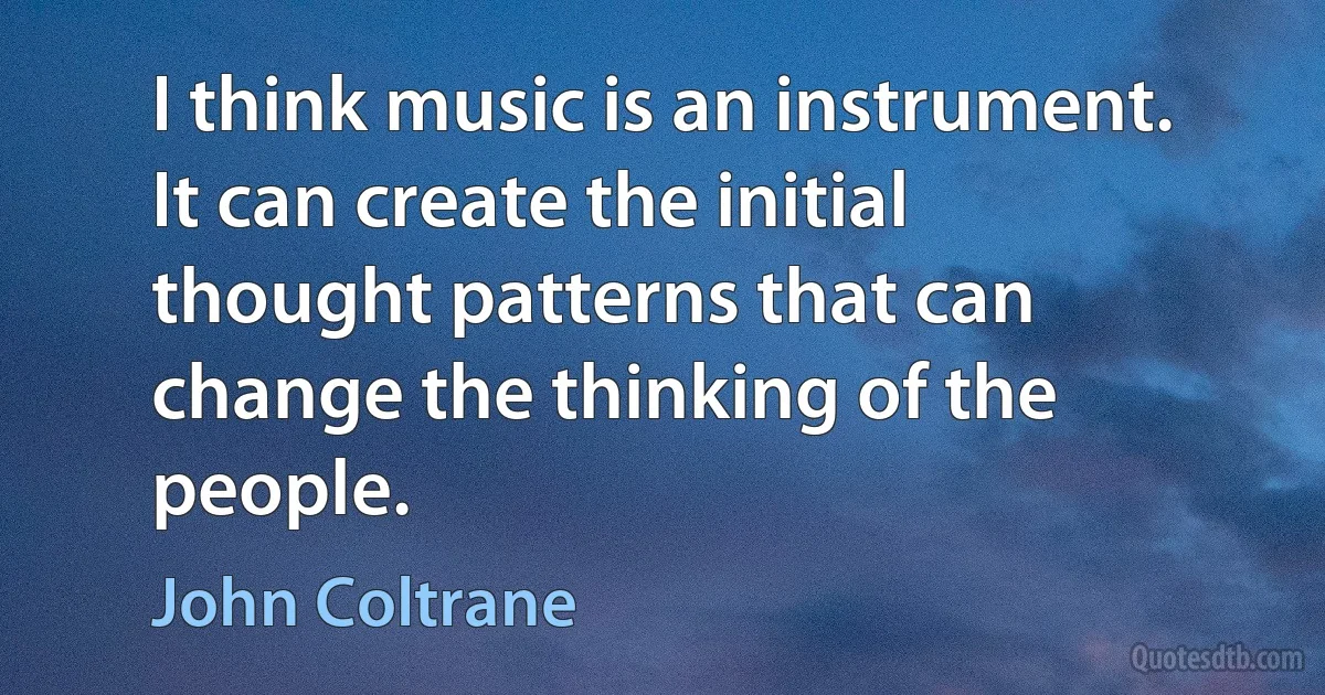 I think music is an instrument. It can create the initial thought patterns that can change the thinking of the people. (John Coltrane)