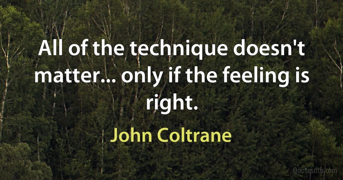 All of the technique doesn't matter... only if the feeling is right. (John Coltrane)