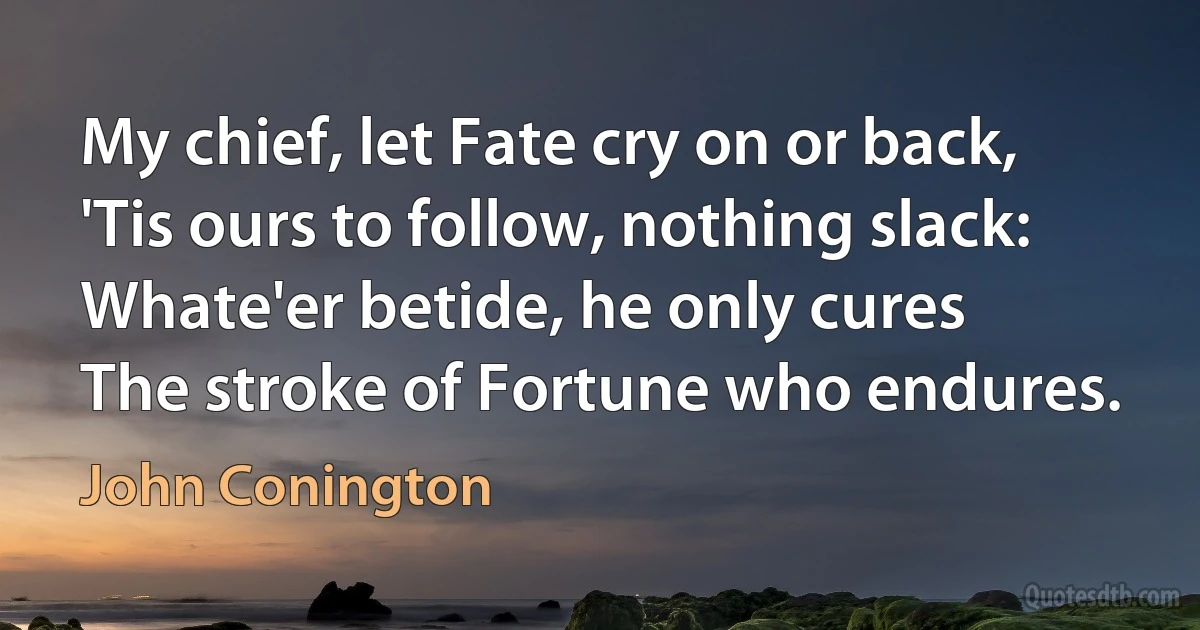 My chief, let Fate cry on or back,
'Tis ours to follow, nothing slack:
Whate'er betide, he only cures
The stroke of Fortune who endures. (John Conington)