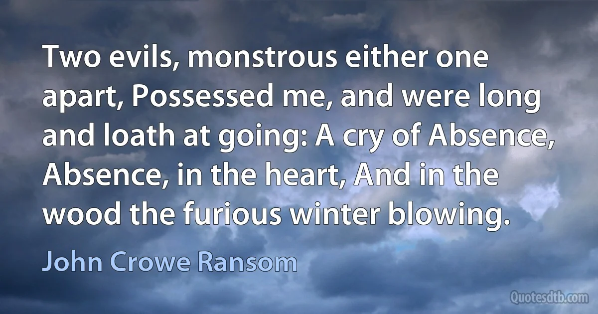 Two evils, monstrous either one apart, Possessed me, and were long and loath at going: A cry of Absence, Absence, in the heart, And in the wood the furious winter blowing. (John Crowe Ransom)