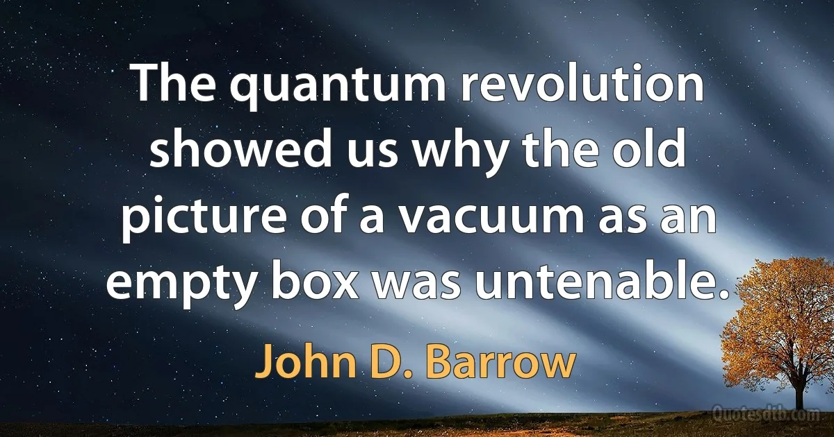 The quantum revolution showed us why the old picture of a vacuum as an empty box was untenable. (John D. Barrow)