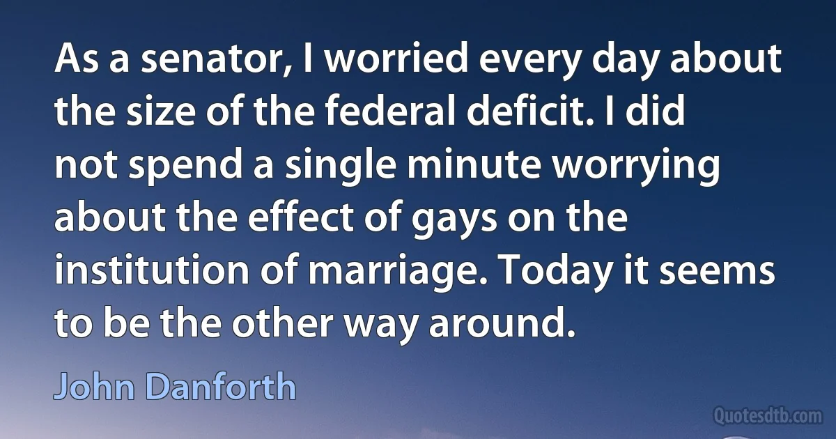 As a senator, I worried every day about the size of the federal deficit. I did not spend a single minute worrying about the effect of gays on the institution of marriage. Today it seems to be the other way around. (John Danforth)