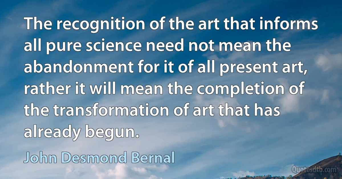 The recognition of the art that informs all pure science need not mean the abandonment for it of all present art, rather it will mean the completion of the transformation of art that has already begun. (John Desmond Bernal)