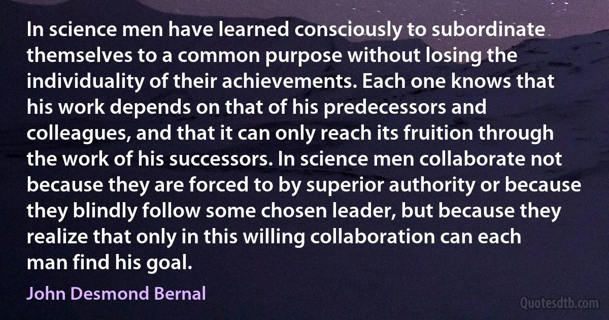 In science men have learned consciously to subordinate themselves to a common purpose without losing the individuality of their achievements. Each one knows that his work depends on that of his predecessors and colleagues, and that it can only reach its fruition through the work of his successors. In science men collaborate not because they are forced to by superior authority or because they blindly follow some chosen leader, but because they realize that only in this willing collaboration can each man find his goal. (John Desmond Bernal)