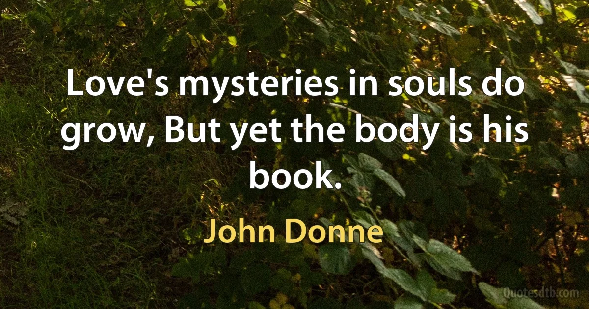 Love's mysteries in souls do grow, But yet the body is his book. (John Donne)