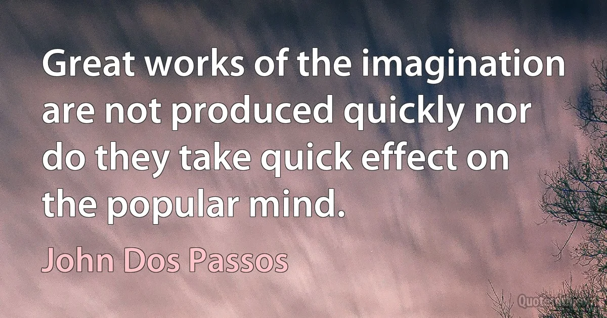 Great works of the imagination are not produced quickly nor do they take quick effect on the popular mind. (John Dos Passos)