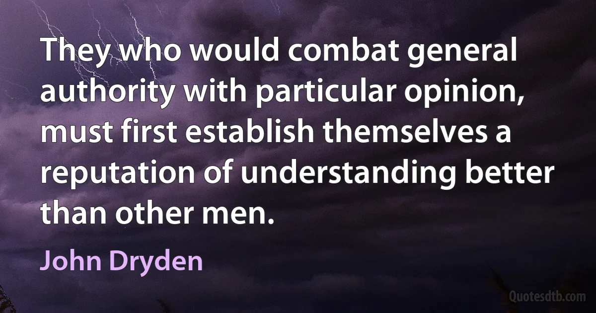 They who would combat general authority with particular opinion, must first establish themselves a reputation of understanding better than other men. (John Dryden)