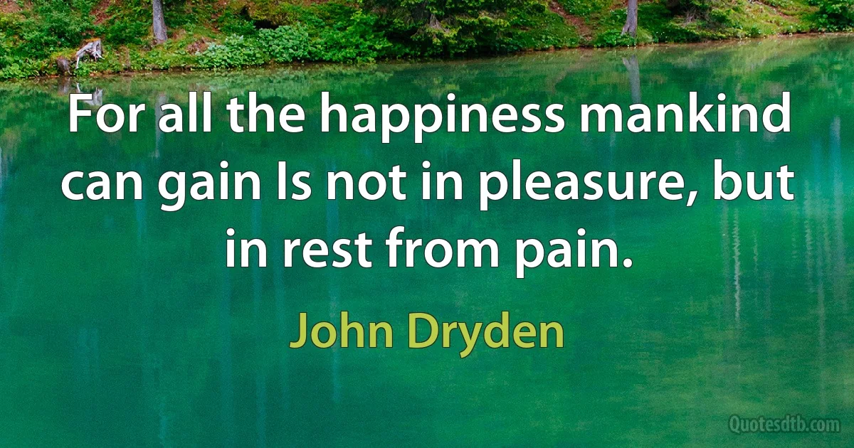 For all the happiness mankind can gain Is not in pleasure, but in rest from pain. (John Dryden)