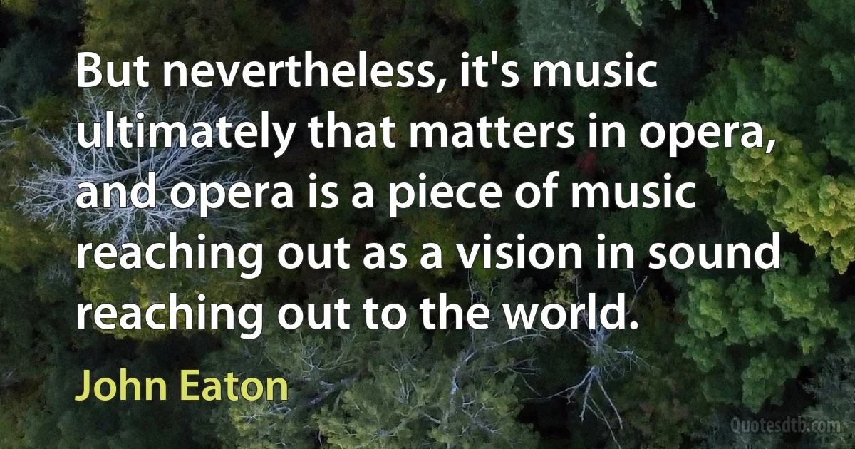 But nevertheless, it's music ultimately that matters in opera, and opera is a piece of music reaching out as a vision in sound reaching out to the world. (John Eaton)