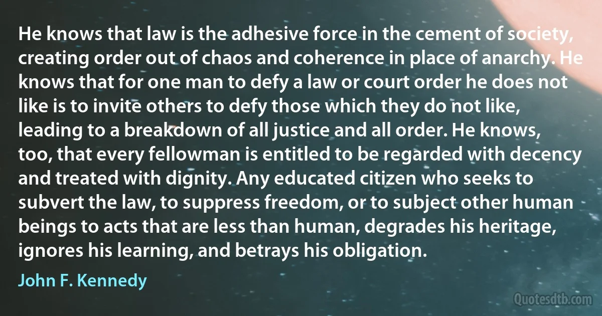 He knows that law is the adhesive force in the cement of society, creating order out of chaos and coherence in place of anarchy. He knows that for one man to defy a law or court order he does not like is to invite others to defy those which they do not like, leading to a breakdown of all justice and all order. He knows, too, that every fellowman is entitled to be regarded with decency and treated with dignity. Any educated citizen who seeks to subvert the law, to suppress freedom, or to subject other human beings to acts that are less than human, degrades his heritage, ignores his learning, and betrays his obligation. (John F. Kennedy)