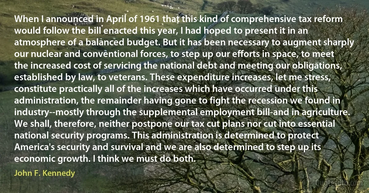 When I announced in April of 1961 that this kind of comprehensive tax reform would follow the bill enacted this year, I had hoped to present it in an atmosphere of a balanced budget. But it has been necessary to augment sharply our nuclear and conventional forces, to step up our efforts in space, to meet the increased cost of servicing the national debt and meeting our obligations, established by law, to veterans. These expenditure increases, let me stress, constitute practically all of the increases which have occurred under this administration, the remainder having gone to fight the recession we found in industry--mostly through the supplemental employment bill-and in agriculture. We shall, therefore, neither postpone our tax cut plans nor cut into essential national security programs. This administration is determined to protect America's security and survival and we are also determined to step up its economic growth. I think we must do both. (John F. Kennedy)